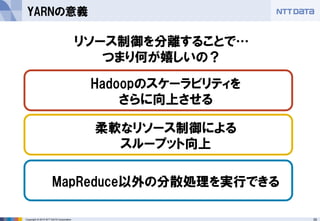 35Copyright © 2015 NTT DATA Corporation
YARNの意義
リソース制御を分離することで…
つまり何が嬉しいの？
柔軟なリソース制御による
スループット向上
Hadoopのスケーラビリティを
さらに向上させる
MapReduce以外の分散処理を実行できる
 