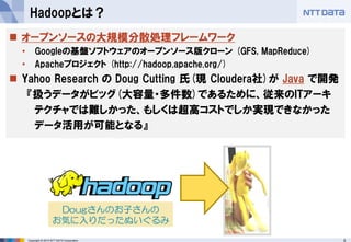 5Copyright © 2015 NTT DATA Corporation
Hadoopとは？
 オープンソースの大規模分散処理フレームワーク
• Googleの基盤ソフトウェアのオープンソース版クローン (GFS, MapReduce)
• Apacheプロジェクト (http://hadoop.apache.org/)
 Yahoo Research の Doug Cutting 氏(現 Cloudera社)が Java で開発
『扱うデータがビッグ(大容量・多件数)であるために、従来のITアーキ
テクチャでは難しかった、もしくは超高コストでしか実現できなかった
データ活用が可能となる』
Dougさんのお子さんの
お気に入りだったぬいぐるみ
 