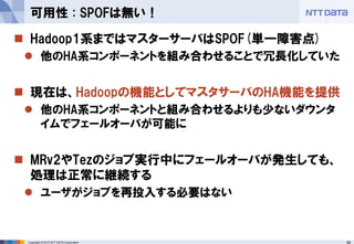 56Copyright © 2015 NTT DATA Corporation
 Hadoop1系まではマスターサーバはSPOF(単一障害点)
 他のHA系コンポーネントを組み合わせることで冗長化していた
 現在は、Hadoopの機能としてマスタサーバのHA機能を提供
 他のHA系コンポーネントと組み合わせるよりも少ないダウンタ
イムでフェールオーバが可能に
 MRv2やTezのジョブ実行中にフェールオーバが発生しても、
処理は正常に継続する
 ユーザがジョブを再投入する必要はない
可用性 : SPOFは無い！
 