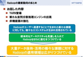 58Copyright © 2015 NTT DATA Corporation
 お話した内容
 YARN登場
 新たな並列分散処理エンジンの出現
 非機能面の強化
Hadoopの最新動向のまとめ
根本的なアーキテクチャも見直しを入れて
Hadoopはさらに進化をつづけている
Hadoopがユーザへ浸透することで生まれた新たな課題
に対しても、様々なエコシステムが生まれ活用されている
大量データ保持・活用の様々な課題に対する
Hadoopの適用領域は広がりつづけている
 