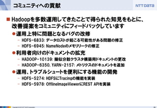 60Copyright © 2015 NTT DATA Corporation
 Hadoopを多数運用してきたことで得られた知見をもとに、
改善提案をコミュニティにフィードバックしています
運用上特に問題となるバグの改修
- HDFS-6833: データロストが起こる可能性がある問題の修正
- HDFS-6945: NameNodeのメモリリークの修正
利用者向けのドキュメントの拡充
- HADOOP-10139: 擬似分散クラスタ構築用ドキュメントの更改
- HADOOP-6350, YARN-2157: メトリクスのドキュメントを追加
運用、トラブルシュートを便利にする機能の開発
- HDFS-5274: HDFSにTracingの機能を実装
- HDFS-5978: OfflineImageViewerにREST APIを実装
コミュニティへの貢献
 