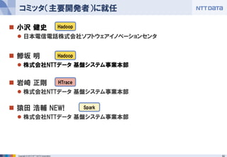 62Copyright © 2015 NTT DATA Corporation
 小沢 健史
 日本電信電話株式会社ソフトウェアイノベーションセンタ
 鯵坂 明
 株式会社NTTデータ 基盤システム事業本部
 岩崎 正剛
 株式会社NTTデータ 基盤システム事業本部
 猿田 浩輔 NEW!
 株式会社NTTデータ 基盤システム事業本部
コミッタ（主要開発者）に就任
Hadoop
Hadoop
HTrace
Spark
 