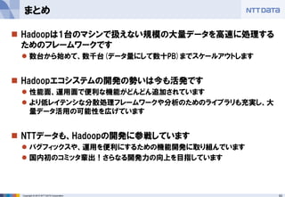 63Copyright © 2015 NTT DATA Corporation
 Hadoopは1台のマシンで扱えない規模の大量データを高速に処理する
ためのフレームワークです
 数台から始めて、数千台(データ量にして数十PB)までスケールアウトします
 Hadoopエコシステムの開発の勢いは今も活発です
 性能面、運用面で便利な機能がどんどん追加されています
 より低レイテンシな分散処理フレームワークや分析のためのライブラリも充実し、大
量データ活用の可能性を広げています
 NTTデータも、Hadoopの開発に参戦しています
 バグフィックスや、運用を便利にするための機能開発に取り組んでいます
 国内初のコミッタ輩出！さらなる開発力の向上を目指しています
まとめ
 