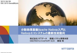 Copyright © 2015 NTT DATA Corporation
分散処理基盤Apache Hadoop入門と
Hadoopエコシステムの最新技術動向
株式会社 NTTデータ 基盤システム事業本部
OSSプロフェッショナルサービス 鯵坂 明
2015/08/08
OSC 2015 Kansai@Kyoto
 