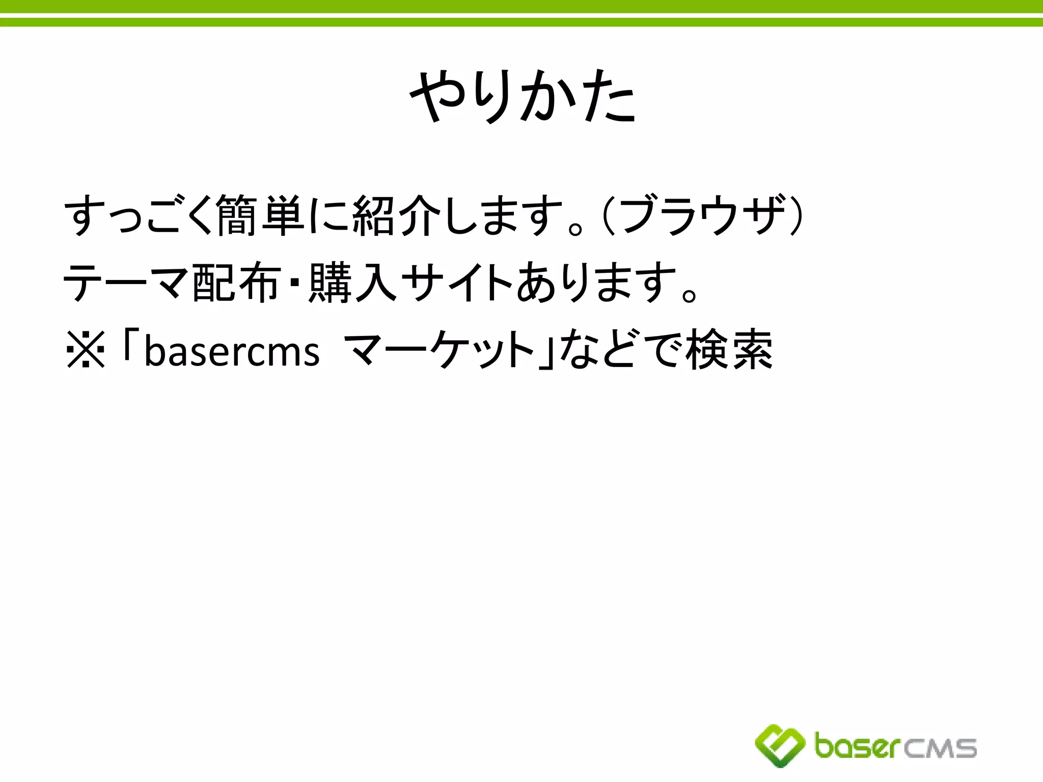 やりかた
すっごく簡単に紹介します。（ブラウザ）
テーマ配布・購入サイトあります。
※ 「basercms マーケット」などで検索
 