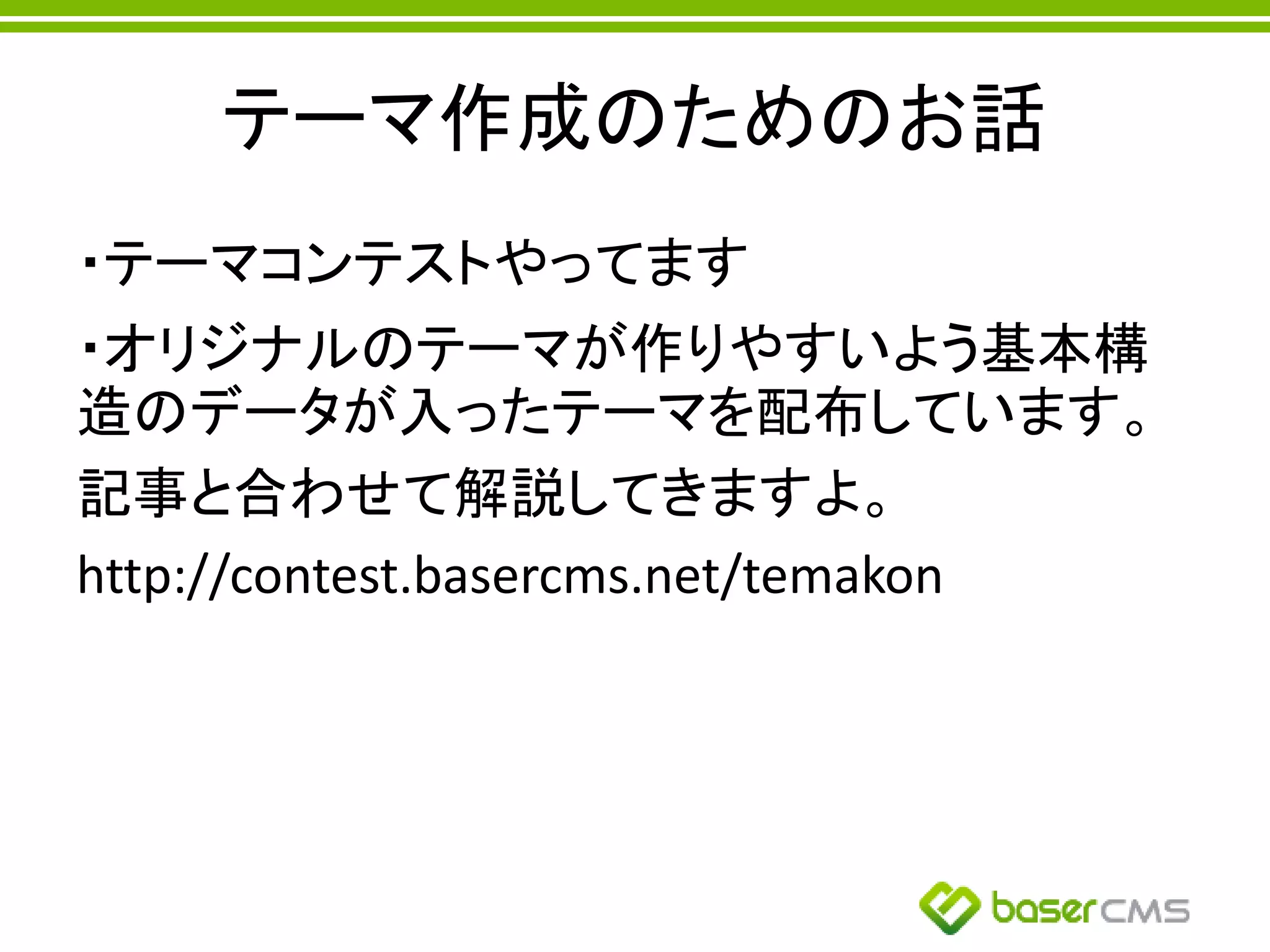 テーマ作成のためのお話
・テーマコンテストやってます
・オリジナルのテーマが作りやすいよう基本構
造のデータが入ったテーマを配布しています。
記事と合わせて解説してきますよ。
http://contest.basercms.net/temakon
 