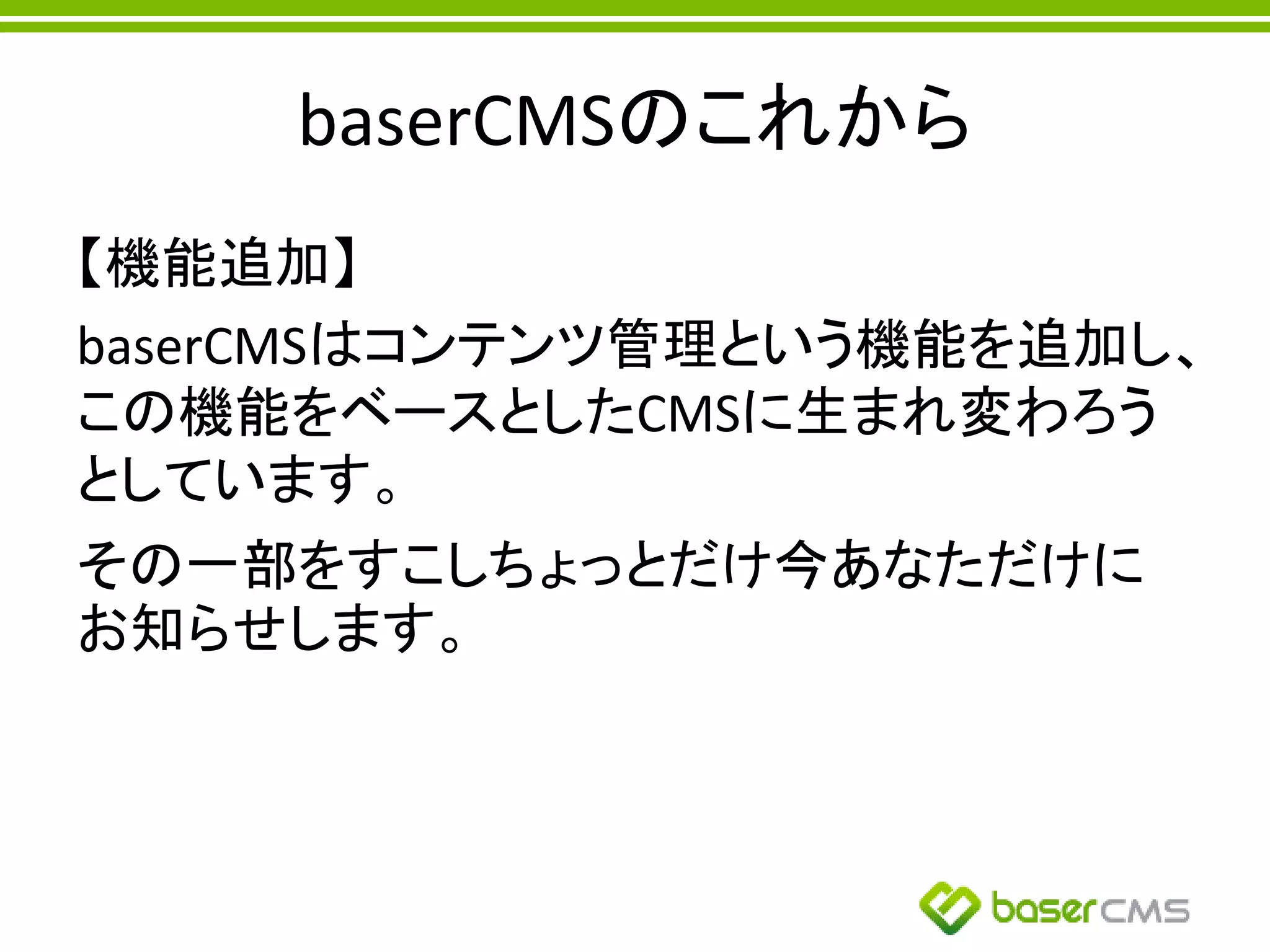 baserCMSのこれから
【機能追加】
baserCMSはコンテンツ管理という機能を追加し、
この機能をベースとしたCMSに生まれ変わろう
としています。
その一部をすこしちょっとだけ今あなただけに
お知らせします。
 