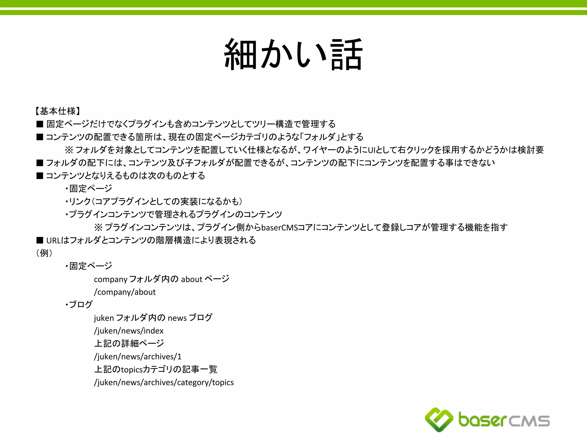 細かい話
【基本仕様】
■ 固定ページだけでなくプラグインも含めコンテンツとしてツリー構造で管理する
■ コンテンツの配置できる箇所は、現在の固定ページカテゴリのような「フォルダ」とする
※ フォルダを対象としてコンテンツを配置していく仕様となるが、ワイヤーのようにUIとして右クリックを採用するかどうかは検討要
■ フォルダの配下には、コンテンツ及び子フォルダが配置できるが、コンテンツの配下にコンテンツを配置する事はできない
■ コンテンツとなりえるものは次のものとする
・固定ページ
・リンク（コアプラグインとしての実装になるかも）
・プラグインコンテンツで管理されるプラグインのコンテンツ
※ プラグインコンテンツは、プラグイン側からbaserCMSコアにコンテンツとして登録しコアが管理する機能を指す
■ URLはフォルダとコンテンツの階層構造により表現される
（例）
・固定ページ
company フォルダ内の about ページ
/company/about
・ブログ
juken フォルダ内の news ブログ
/juken/news/index
上記の詳細ページ
/juken/news/archives/1
上記のtopicsカテゴリの記事一覧
/juken/news/archives/category/topics
 