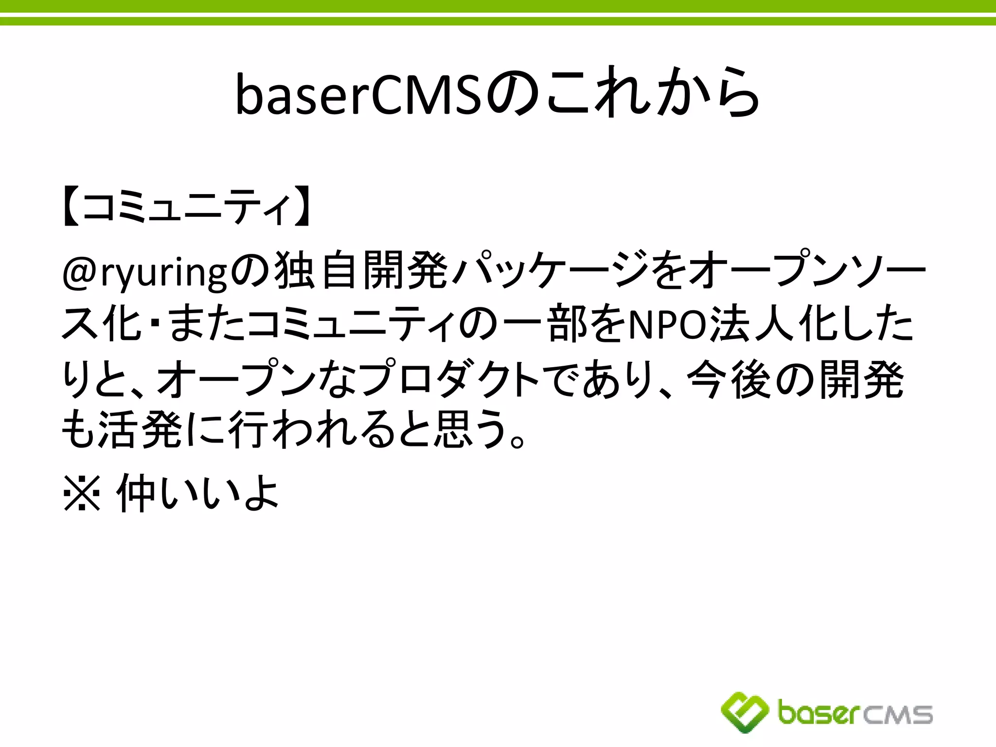 baserCMSのこれから
【コミュニティ】
@ryuringの独自開発パッケージをオープンソー
ス化・またコミュニティの一部をNPO法人化した
りと、オープンなプロダクトであり、今後の開発
も活発に行われると思う。
※ 仲いいよ
 