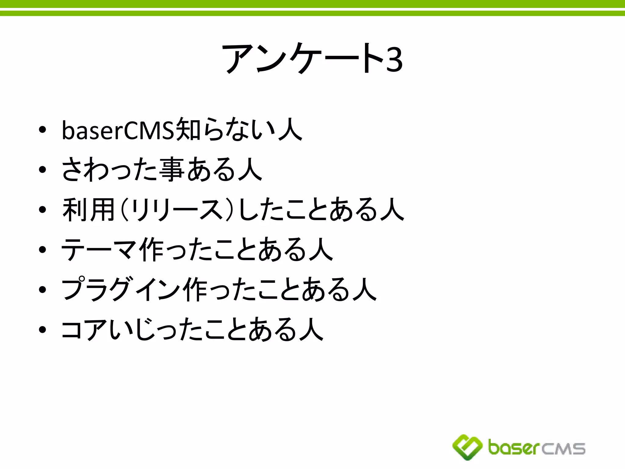アンケート3
• baserCMS知らない人
• さわった事ある人
• 利用（リリース）したことある人
• テーマ作ったことある人
• プラグイン作ったことある人
• コアいじったことある人
 