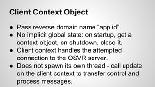 Client Context Object
● Pass reverse domain name “app id”.
● No implicit global state: on startup, get a
context object, on shutdown, close it.
● Client context handles the attempted
connection to the OSVR server.
● Does not spawn its own thread - call update
on the client context to transfer control and
process messages.
 