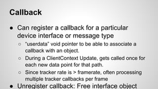 Callback
● Can register a callback for a particular
device interface or message type
○ “userdata” void pointer to be able to associate a
callback with an object.
○ During a ClientContext Update, gets called once for
each new data point for that path.
○ Since tracker rate is > framerate, often processing
multiple tracker callbacks per frame
● Unregister callback: Free interface object
 