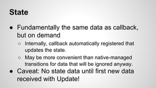State
● Fundamentally the same data as callback,
but on demand
○ Internally, callback automatically registered that
updates the state.
○ May be more convenient than native-managed
transitions for data that will be ignored anyway.
● Caveat: No state data until first new data
received with Update!
 