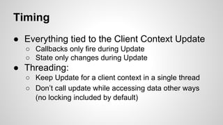 Timing
● Everything tied to the Client Context Update
○ Callbacks only fire during Update
○ State only changes during Update
● Threading:
○ Keep Update for a client context in a single thread
○ Don’t call update while accessing data other ways
(no locking included by default)
 