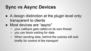 Sync vs Async Devices
● A design distinction at the plugin level only:
transparent to clients
● Most devices are “async”
○ your callback gets called on its own thread
○ you can block waiting for data
○ When sending data, behind the scenes will wait
briefly for control of the transport
 