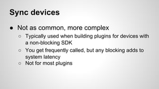 Sync devices
● Not as common, more complex
○ Typically used when building plugins for devices with
a non-blocking SDK
○ You get frequently called, but any blocking adds to
system latency
○ Not for most plugins
 
