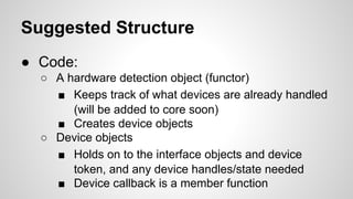 Suggested Structure
● Code:
○ A hardware detection object (functor)
■ Keeps track of what devices are already handled
(will be added to core soon)
■ Creates device objects
○ Device objects
■ Holds on to the interface objects and device
token, and any device handles/state needed
■ Device callback is a member function
 