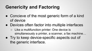 Genericity and Factoring
● Concieve of the most generic form of a kind
of device
● Devices often factor into multiple interfaces
○ Like a multifunction printer: One device is
simultaneously a printer, a scanner, a fax machine…
● Try to keep device-specific aspects out of
the generic interface.
 