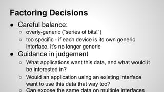 Factoring Decisions
● Careful balance:
○ overly-generic (“series of bits!”)
○ too specific - if each device is its own generic
interface, it’s no longer generic
● Guidance in judgement
○ What applications want this data, and what would it
be interested in?
○ Would an application using an existing interface
want to use this data that way too?
 