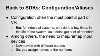 Back to SDKs: Configuration/Aliases
● Configuration often the most painful part of
VR
○ But, for industrial systems, only done a few times in
the life of the system, so it didn’t get a lot of attention
● Among others, the need to map/remap input
devices
○ New device with different buttons
○ So, you assign names to the numbers
 