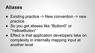 Aliases
● Existing practice -> New convention -> new
practice
● So you get aliases like “Button0” or
“YellowButton”
● Effect is that application developers take on
complexity in internally mapping input at
another level
 