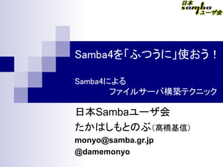 Samba4を「ふつうに」使おう！
Samba4による
　　　　　　ファイルサーバ構築テクニック
日本Sambaユーザ会
たかはしもとのぶ（髙橋基信）　
monyo@samba.gr.jp
@damemonyo
 