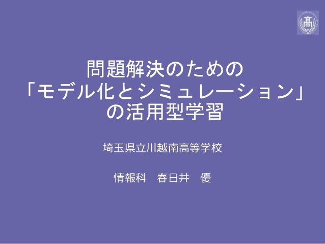 問題解決のための
「モデル化とシミュレーション」
の活用型学習
埼玉県立川越南高等学校
情報科 春日井 優
 