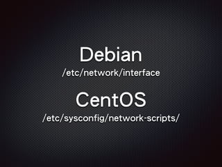 Debian
/etc/network/interface
CentOS
/etc/sysconfig/network-scripts/
 