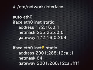 # /etc/network/interface
auto eth0
iface eth0 inet static
address 172.16.0.1
netmask 255.255.0.0
gateway 172.16.0.254
iface eth0 inet6 static
address 2001:288:12ca::1
netmask 64
gateway 2001:288:12ca::ffff
 