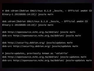 # deb cdrom:[Debian GNU/Linux 8.1.0 _Jessie_ - Official amd64 CD
Binary-1 20150606-14:19]/ jessie main
deb cdrom:[Debian GNU/Linux 8.1.0 _Jessie_ - Official amd64 CD
Binary-1 20150606-14:19]/ jessie main
deb http://opensource.nchc.org.tw/debian/ jessie main
deb-src http://opensource.nchc.org.tw/debian/ jessie main
deb http://security.debian.org/ jessie/updates main
deb-src http://security.debian.org/ jessie/updates main
# jessie-updates, previously known as 'volatile'
deb http://opensource.nchc.org.tw/debian/ jessie-updates main
deb-src http://opensource.nchc.org.tw/debian/ jessie-updates main
 