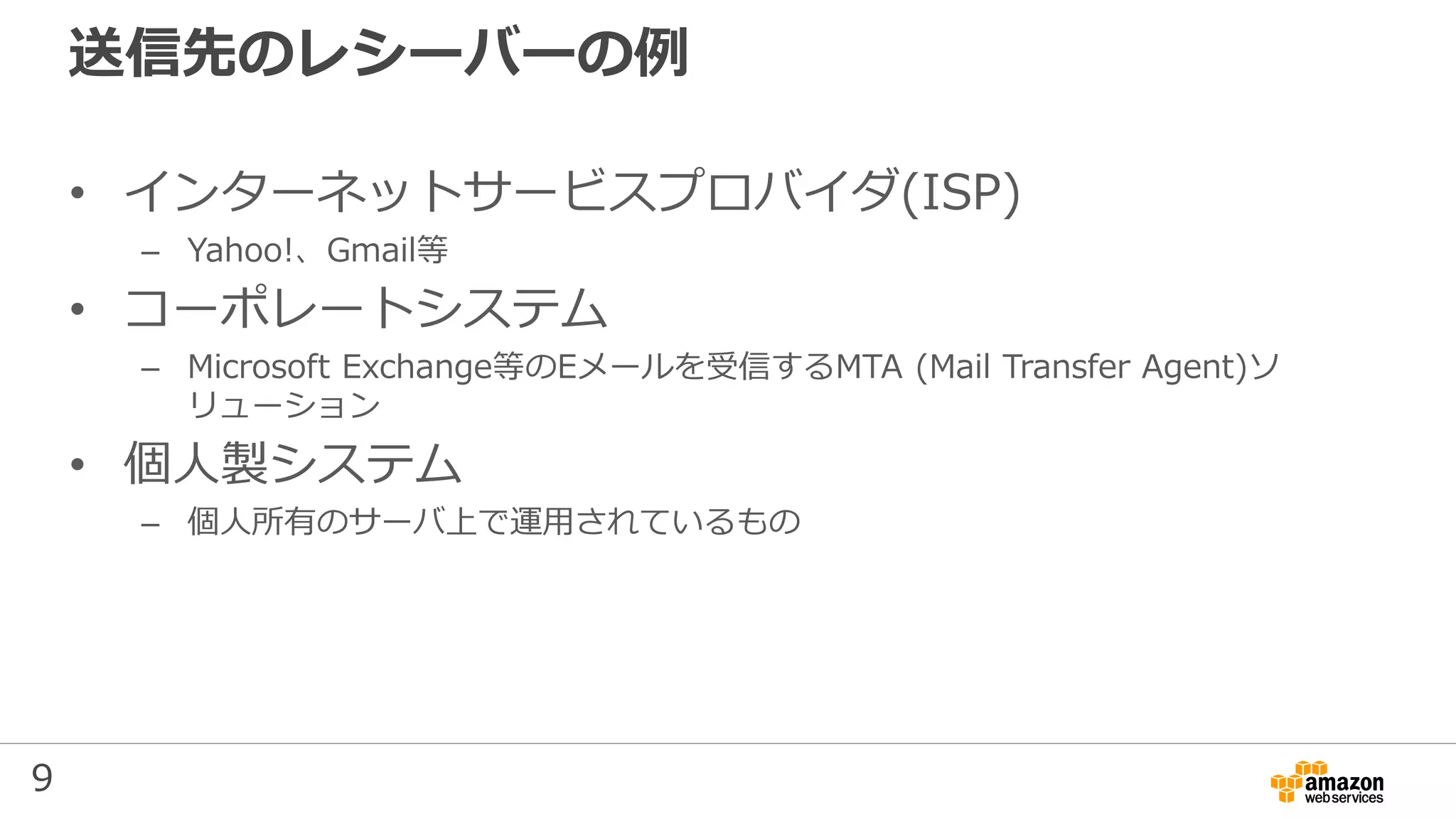 9
送信先のレシーバーの例
• インターネットサービスプロバイダ(ISP)
– Yahoo!、Gmail等
• コーポレートシステム
– Microsoft Exchange等のEメールを受信するMTA (Mail Transfer Agent)ソ
リューション
• 個人製システム
– 個人所有のサーバ上で運用されているもの
 