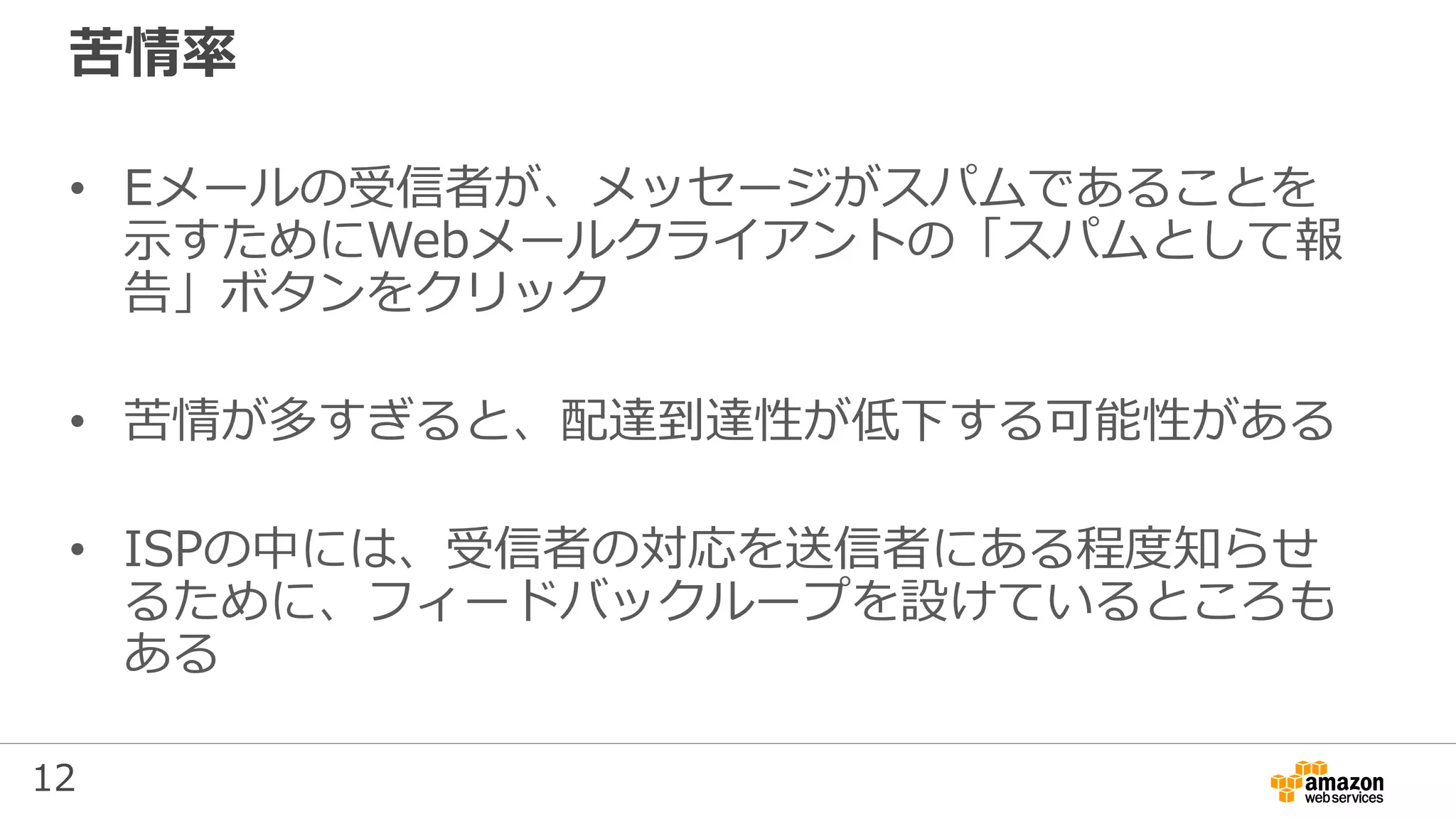 12
苦情率
• Eメールの受信者が、メッセージがスパムであることを
示すためにWebメールクライアントの「スパムとして報
告」ボタンをクリック
• 苦情が多すぎると、配達到達性が低下する可能性がある
• ISPの中には、受信者の対応を送信者にある程度知らせ
るために、フィードバックループを設けているところも
ある
 