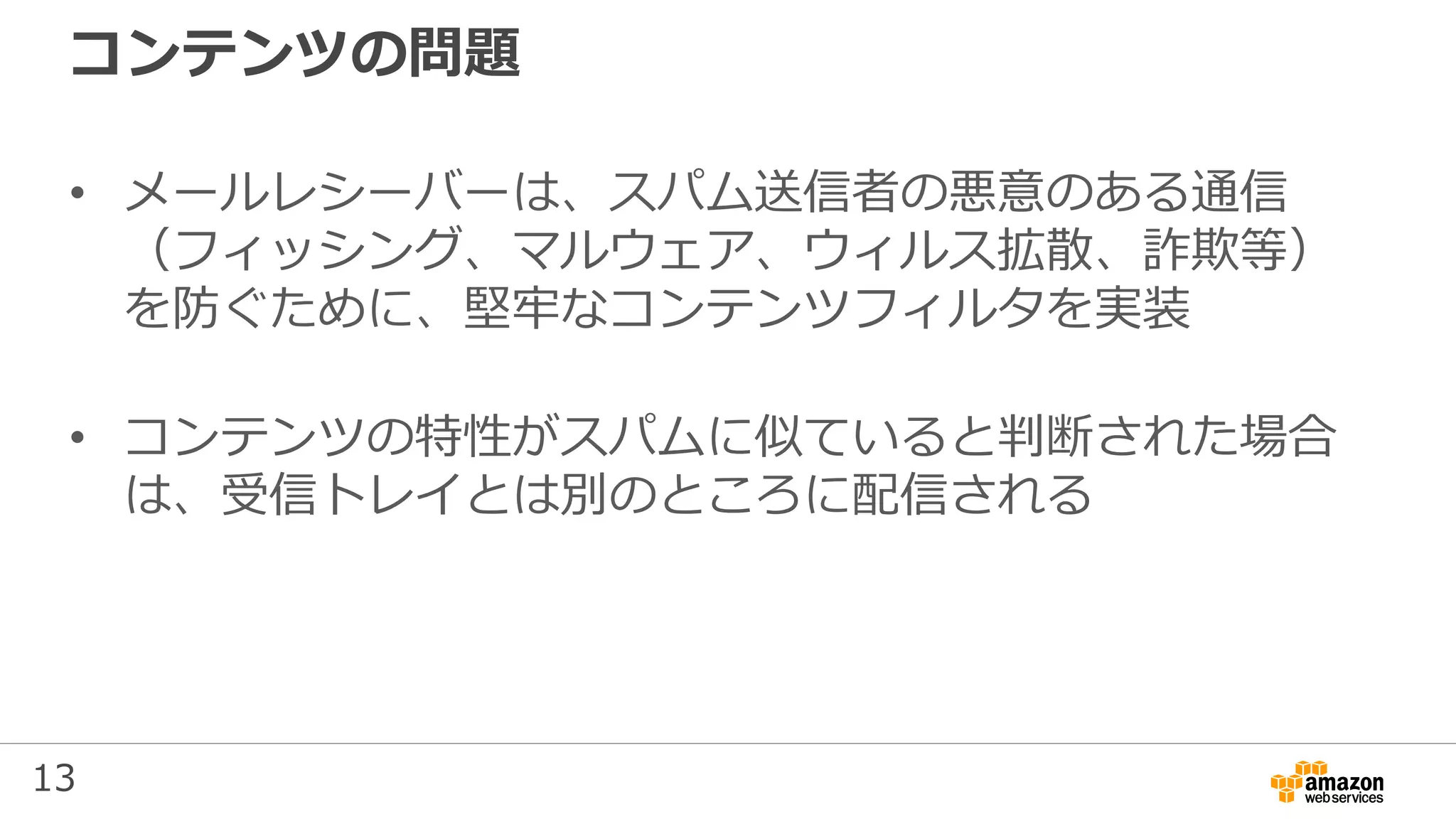 13
コンテンツの問題
• メールレシーバーは、スパム送信者の悪意のある通信
（フィッシング、マルウェア、ウィルス拡散、詐欺等）
を防ぐために、堅牢なコンテンツフィルタを実装
• コンテンツの特性がスパムに似ていると判断された場合
は、受信トレイとは別のところに配信される
 