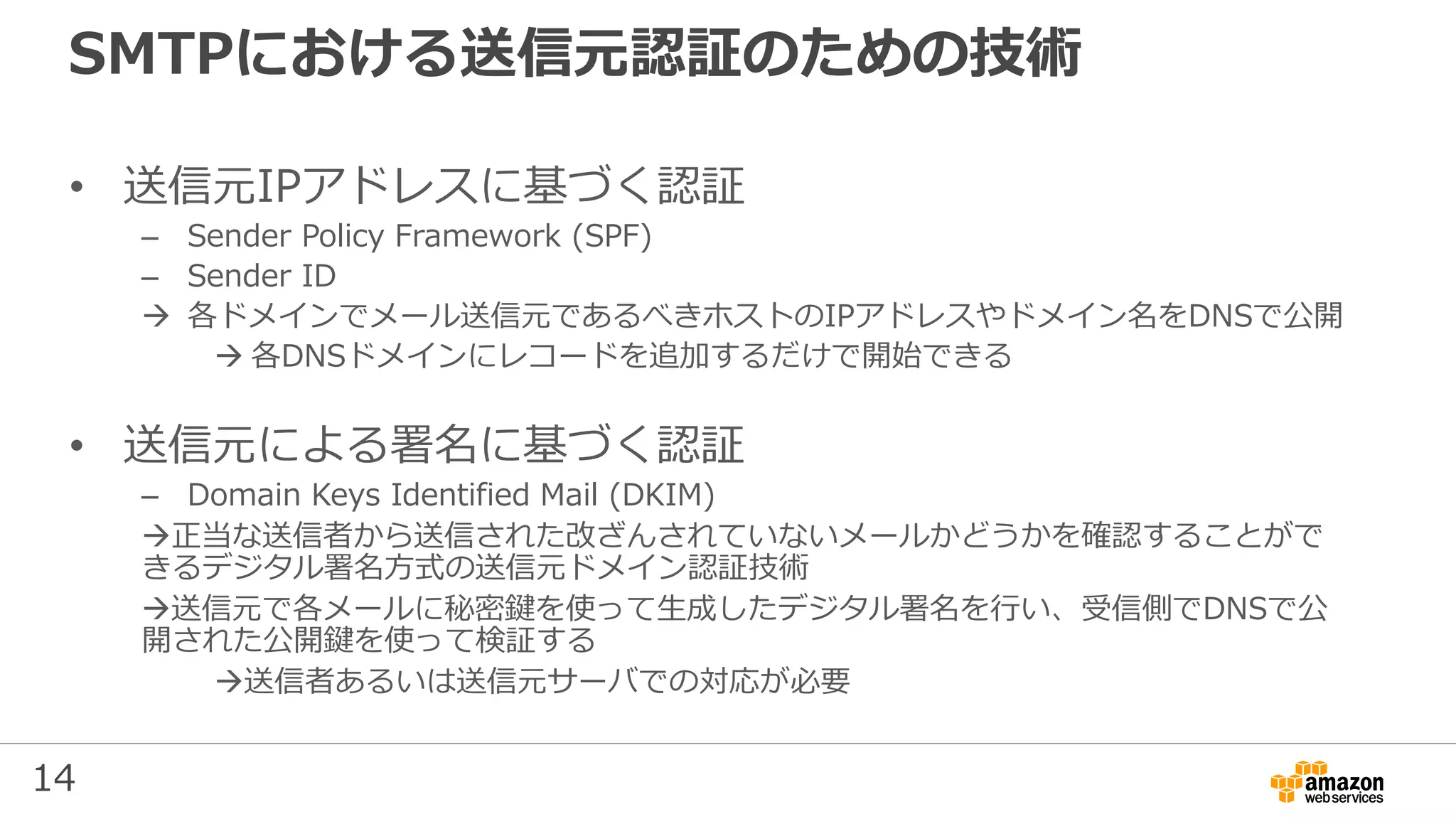 14
SMTPにおける送信元認証のための技術
• 送信元IPアドレスに基づく認証
– Sender Policy Framework (SPF)
– Sender ID
 各ドメインでメール送信元であるべきホストのIPアドレスやドメイン名をDNSで公開
 各DNSドメインにレコードを追加するだけで開始できる
• 送信元による署名に基づく認証
– Domain Keys Identified Mail (DKIM)
正当な送信者から送信された改ざんされていないメールかどうかを確認することがで
きるデジタル署名方式の送信元ドメイン認証技術
送信元で各メールに秘密鍵を使って生成したデジタル署名を行い、受信側でDNSで公
開された公開鍵を使って検証する
送信者あるいは送信元サーバでの対応が必要
 