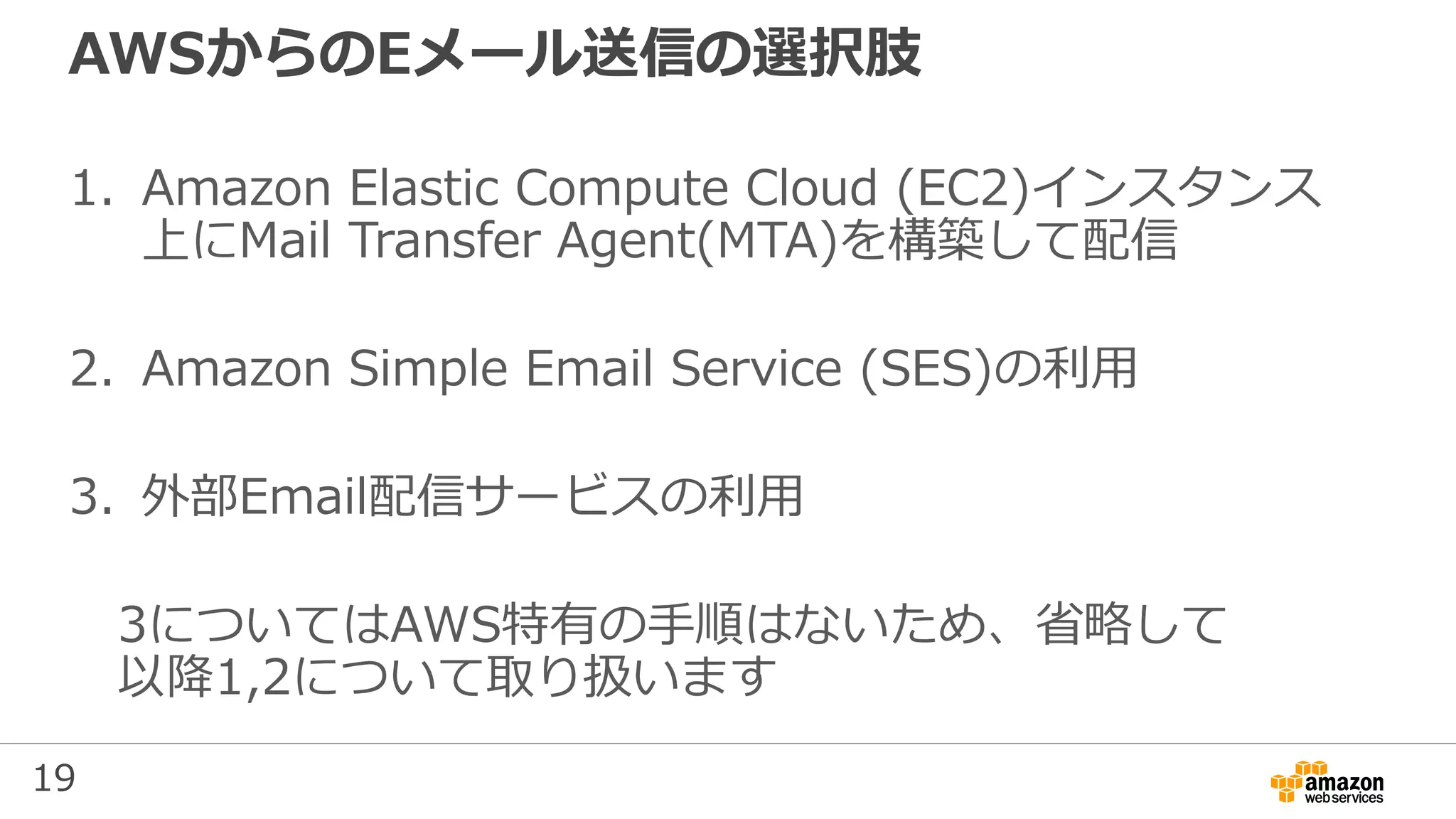 19
AWSからのEメール送信の選択肢
1. Amazon Elastic Compute Cloud (EC2)インスタンス
上にMail Transfer Agent(MTA)を構築して配信
2. Amazon Simple Email Service (SES)の利用
3. 外部Email配信サービスの利用
3についてはAWS特有の手順はないため、省略して
以降1,2について取り扱います
 