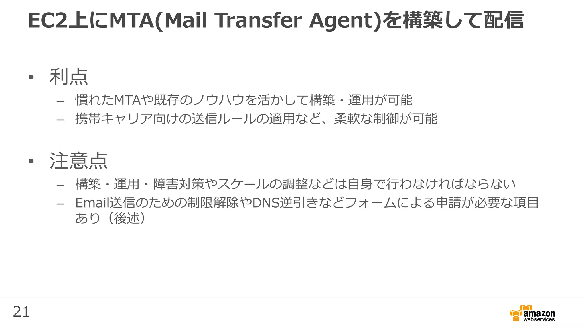 21
EC2上にMTA(Mail Transfer Agent)を構築して配信
• 利点
– 慣れたMTAや既存のノウハウを活かして構築・運用が可能
– 携帯キャリア向けの送信ルールの適用など、柔軟な制御が可能
• 注意点
– 構築・運用・障害対策やスケールの調整などは自身で行わなければならない
– Email送信のための制限解除やDNS逆引きなどフォームによる申請が必要な項目
あり（後述）
 