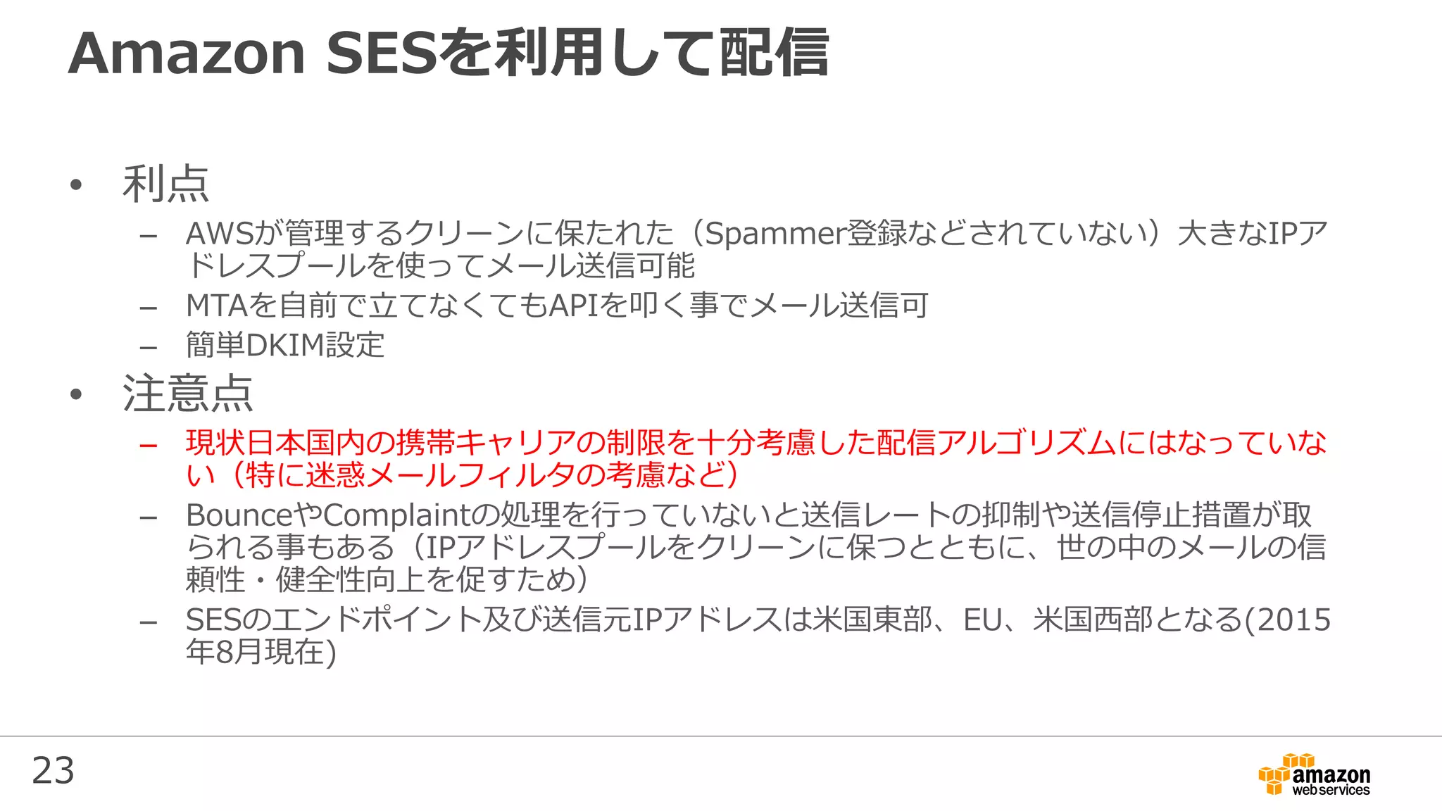 23
Amazon SESを利用して配信
• 利点
– AWSが管理するクリーンに保たれた（Spammer登録などされていない）⼤きなIPア
ドレスプールを使ってメール送信可能
– MTAを自前で⽴てなくてもAPIを叩く事でメール送信可
– 簡単DKIM設定
• 注意点
– 現状⽇本国内の携帯キャリアの制限を⼗分考慮した配信アルゴリズムにはなっていな
い（特に迷惑メールフィルタの考慮など）
– BounceやComplaintの処理を行っていないと送信レートの抑制や送信停⽌措置が取
られる事もある（IPアドレスプールをクリーンに保つとともに、世の中のメールの信
頼性・健全性向上を促すため）
– SESのエンドポイント及び送信元IPアドレスは米国東部、EU、米国西部となる(2015
年8月現在)
 