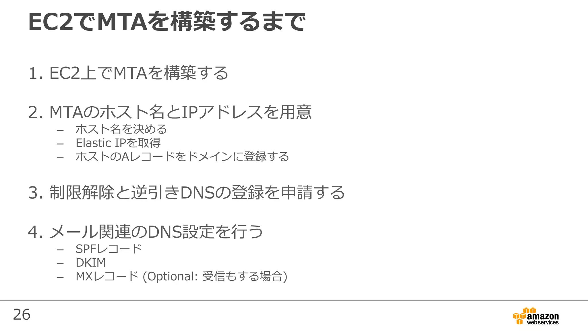 26
EC2でMTAを構築するまで
1. EC2上でMTAを構築する
2. MTAのホスト名とIPアドレスを用意
– ホスト名を決める
– Elastic IPを取得
– ホストのAレコードをドメインに登録する
3. 制限解除と逆引きDNSの登録を申請する
4. メール関連のDNS設定を行う
– SPFレコード
– DKIM
– MXレコード (Optional: 受信もする場合)
 