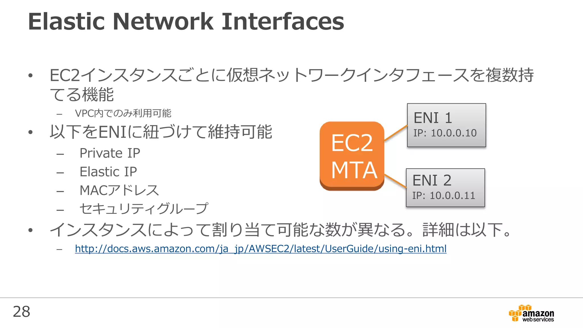 28
Elastic Network Interfaces
• EC2インスタンスごとに仮想ネットワークインタフェースを複数持
てる機能
– VPC内でのみ利用可能
• 以下をENIに紐づけて維持可能
– Private IP
– Elastic IP
– MACアドレス
– セキュリティグループ
• インスタンスによって割り当て可能な数が異なる。詳細は以下。
– http://docs.aws.amazon.com/ja_jp/AWSEC2/latest/UserGuide/using-eni.html
EC2
MTA
ENI 1
IP: 10.0.0.10
ENI 2
IP: 10.0.0.11
 