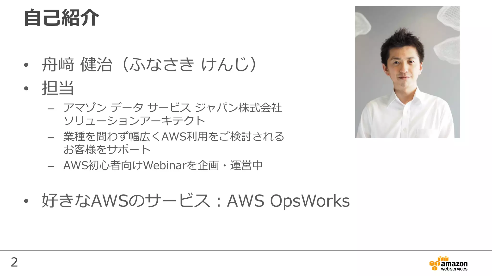 2
自己紹介
• 舟﨑 健治（ふなさき けんじ）
• 担当
– アマゾン データ サービス ジャパン株式会社
ソリューションアーキテクト
– 業種を問わず幅広くAWS利用をご検討される
お客様をサポート
– AWS初心者向けWebinarを企画・運営中
• 好きなAWSのサービス：AWS OpsWorks
 