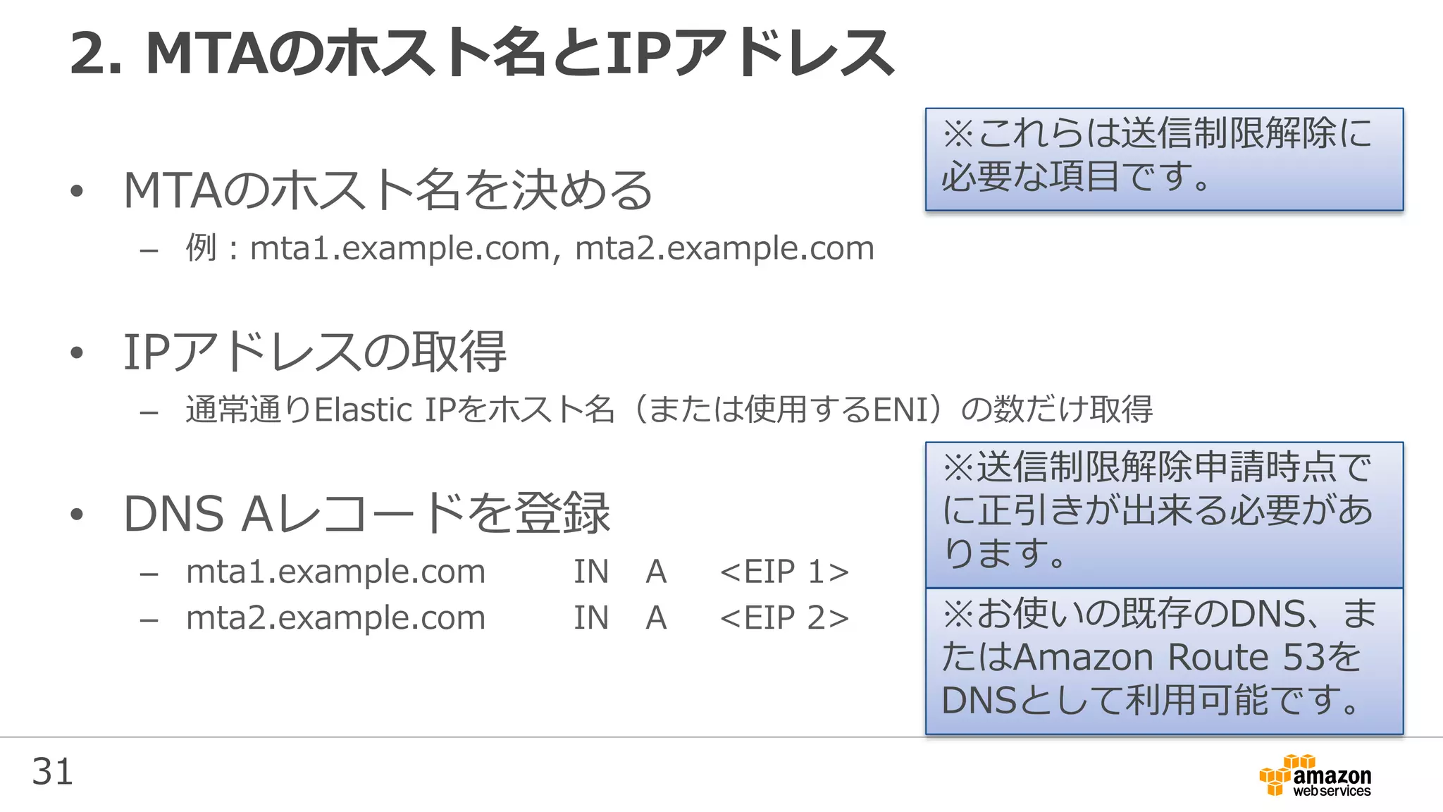 31
2. MTAのホスト名とIPアドレス
• MTAのホスト名を決める
– 例：mta1.example.com, mta2.example.com
• IPアドレスの取得
– 通常通りElastic IPをホスト名（または使用するENI）の数だけ取得
• DNS Aレコードを登録
– mta1.example.com IN A <EIP 1>
– mta2.example.com IN A <EIP 2>
※これらは送信制限解除に
必要な項目です。
※送信制限解除申請時点で
に正引きが出来る必要があ
ります。
※お使いの既存のDNS、ま
たはAmazon Route 53を
DNSとして利用可能です。
 