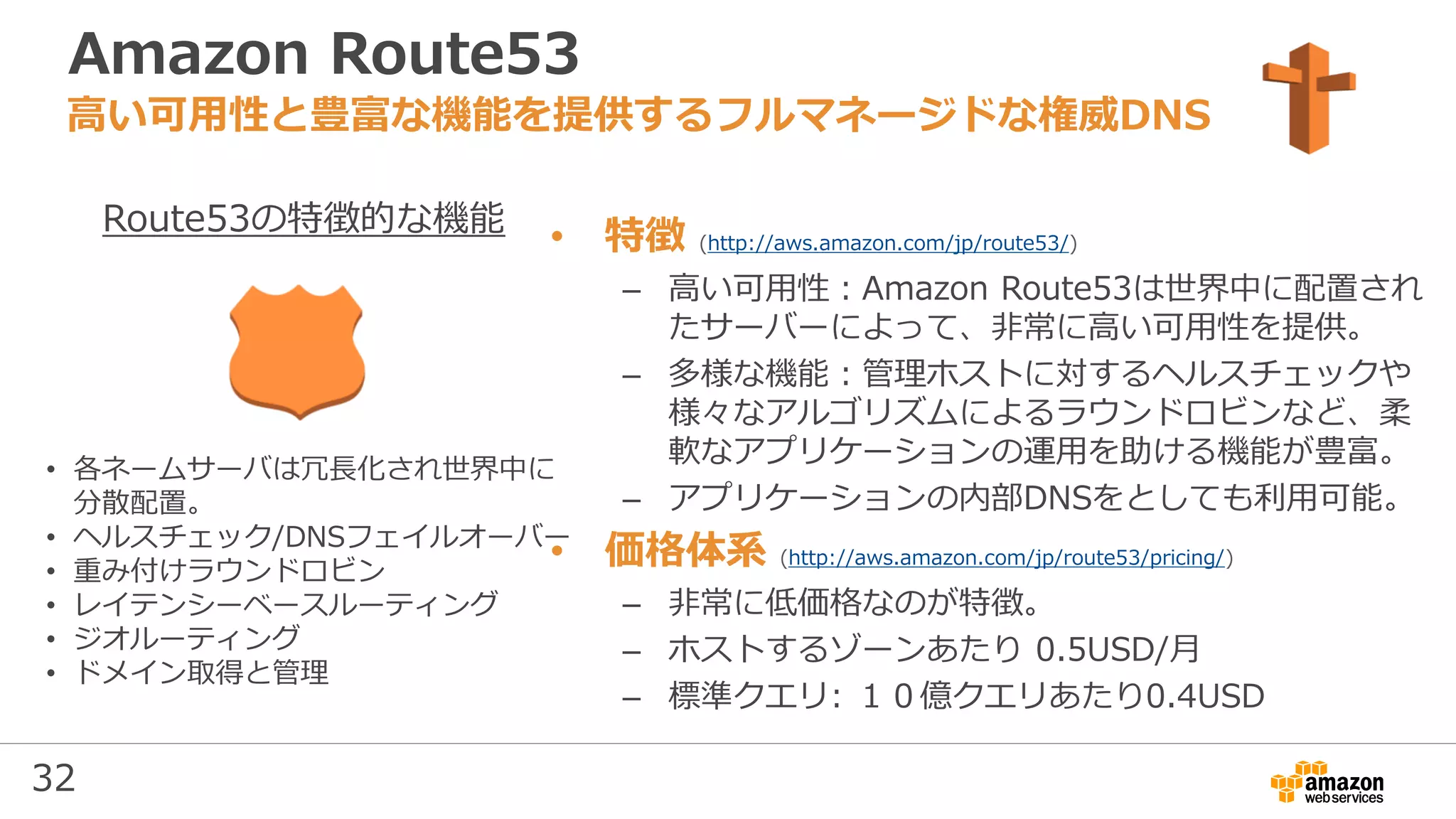 32
Amazon Route53
• 特徴 (http://aws.amazon.com/jp/route53/)
– 高い可用性：Amazon Route53は世界中に配置され
たサーバーによって、非常に高い可用性を提供。
– 多様な機能：管理ホストに対するヘルスチェックや
様々なアルゴリズムによるラウンドロビンなど、柔
軟なアプリケーションの運用を助ける機能が豊富。
– アプリケーションの内部DNSをとしても利用可能。
• 価格体系 (http://aws.amazon.com/jp/route53/pricing/)
– 非常に低価格なのが特徴。
– ホストするゾーンあたり 0.5USD/月
– 標準クエリ: １０億クエリあたり0.4USD
高い可用性と豊富な機能を提供するフルマネージドな権威DNS
• 各ネームサーバは冗長化され世界中に
分散配置。
• ヘルスチェック/DNSフェイルオーバー
• 重み付けラウンドロビン
• レイテンシーベースルーティング
• ジオルーティング
• ドメイン取得と管理
Route53の特徴的な機能
 