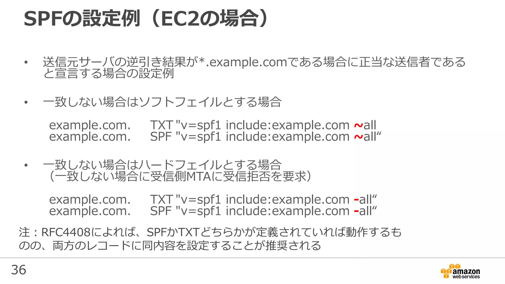 36
SPFの設定例（EC2の場合）
• 送信元サーバの逆引き結果が*.example.comである場合に正当な送信者である
と宣言する場合の設定例
• 一致しない場合はソフトフェイルとする場合
example.com. TXT "v=spf1 include:example.com ~all
example.com. SPF "v=spf1 include:example.com ~all“
• 一致しない場合はハードフェイルとする場合
（一致しない場合に受信側MTAに受信拒否を要求）
example.com. TXT "v=spf1 include:example.com -all“
example.com. SPF "v=spf1 include:example.com -all“
注：RFC4408によれば、SPFかTXTどちらかが定義されていれば動作するも
のの、両方のレコードに同内容を設定することが推奨される
 
