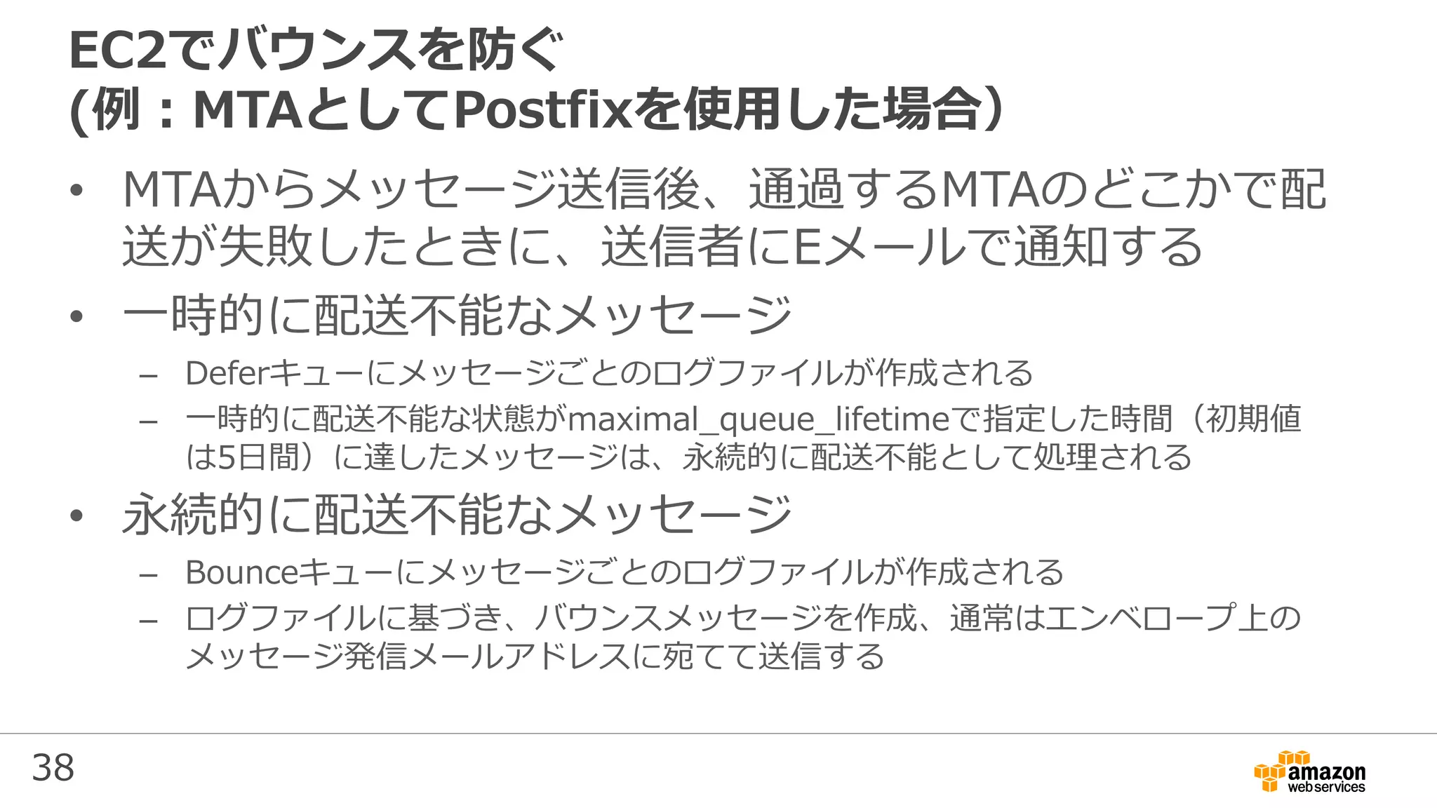 38
EC2でバウンスを防ぐ
(例：MTAとしてPostfixを使用した場合）
• MTAからメッセージ送信後、通過するMTAのどこかで配
送が失敗したときに、送信者にEメールで通知する
• 一時的に配送不能なメッセージ
– Deferキューにメッセージごとのログファイルが作成される
– 一時的に配送不能な状態がmaximal_queue_lifetimeで指定した時間（初期値
は5⽇間）に達したメッセージは、永続的に配送不能として処理される
• 永続的に配送不能なメッセージ
– Bounceキューにメッセージごとのログファイルが作成される
– ログファイルに基づき、バウンスメッセージを作成、通常はエンベロープ上の
メッセージ発信メールアドレスに宛てて送信する
 