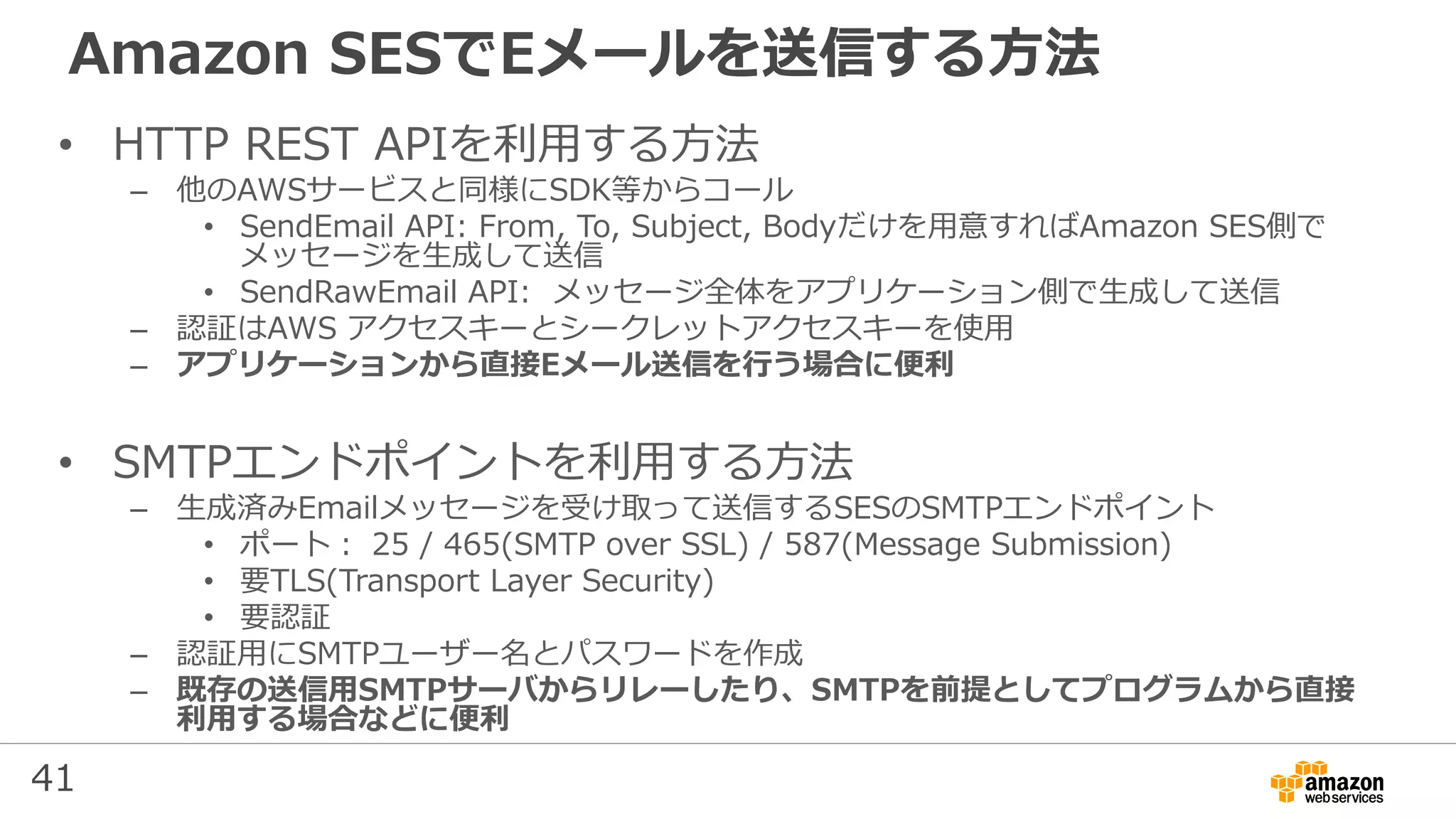 41
Amazon SESでEメールを送信する方法
• HTTP REST APIを利用する方法
– 他のAWSサービスと同様にSDK等からコール
• SendEmail API: From, To, Subject, Bodyだけを用意すればAmazon SES側で
メッセージを生成して送信
• SendRawEmail API: メッセージ全体をアプリケーション側で生成して送信
– 認証はAWS アクセスキーとシークレットアクセスキーを使用
– アプリケーションから直接Eメール送信を行う場合に便利
• SMTPエンドポイントを利用する方法
– 生成済みEmailメッセージを受け取って送信するSESのSMTPエンドポイント
• ポート： 25 / 465(SMTP over SSL) / 587(Message Submission)
• 要TLS(Transport Layer Security)
• 要認証
– 認証用にSMTPユーザー名とパスワードを作成
– 既存の送信用SMTPサーバからリレーしたり、SMTPを前提としてプログラムから直接
利用する場合などに便利
 