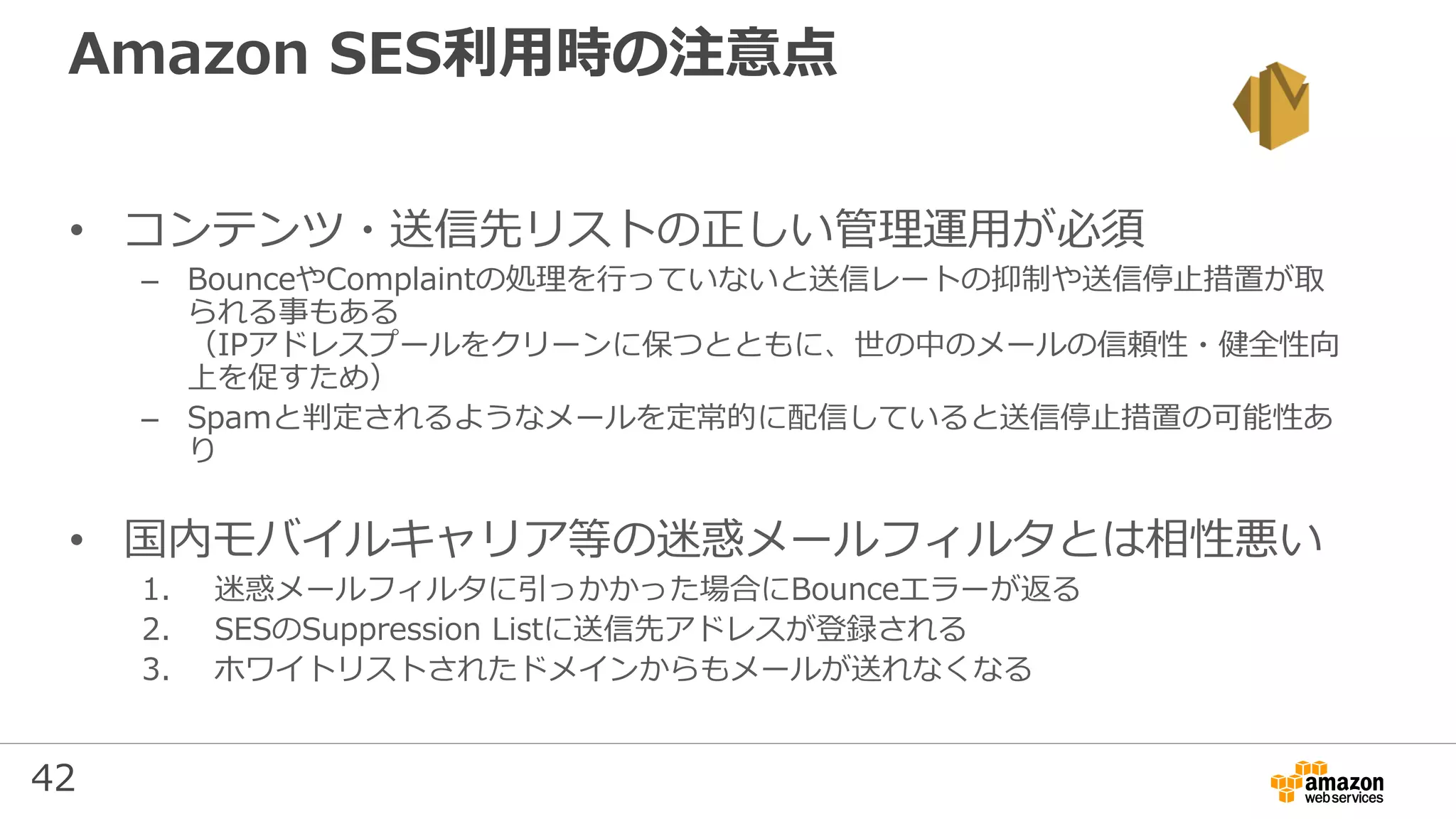 42
Amazon SES利用時の注意点
• コンテンツ・送信先リストの正しい管理運用が必須
– BounceやComplaintの処理を行っていないと送信レートの抑制や送信停⽌措置が取
られる事もある
（IPアドレスプールをクリーンに保つとともに、世の中のメールの信頼性・健全性向
上を促すため）
– Spamと判定されるようなメールを定常的に配信していると送信停⽌措置の可能性あ
り
• 国内モバイルキャリア等の迷惑メールフィルタとは相性悪い
1. 迷惑メールフィルタに引っかかった場合にBounceエラーが返る
2. SESのSuppression Listに送信先アドレスが登録される
3. ホワイトリストされたドメインからもメールが送れなくなる
 
