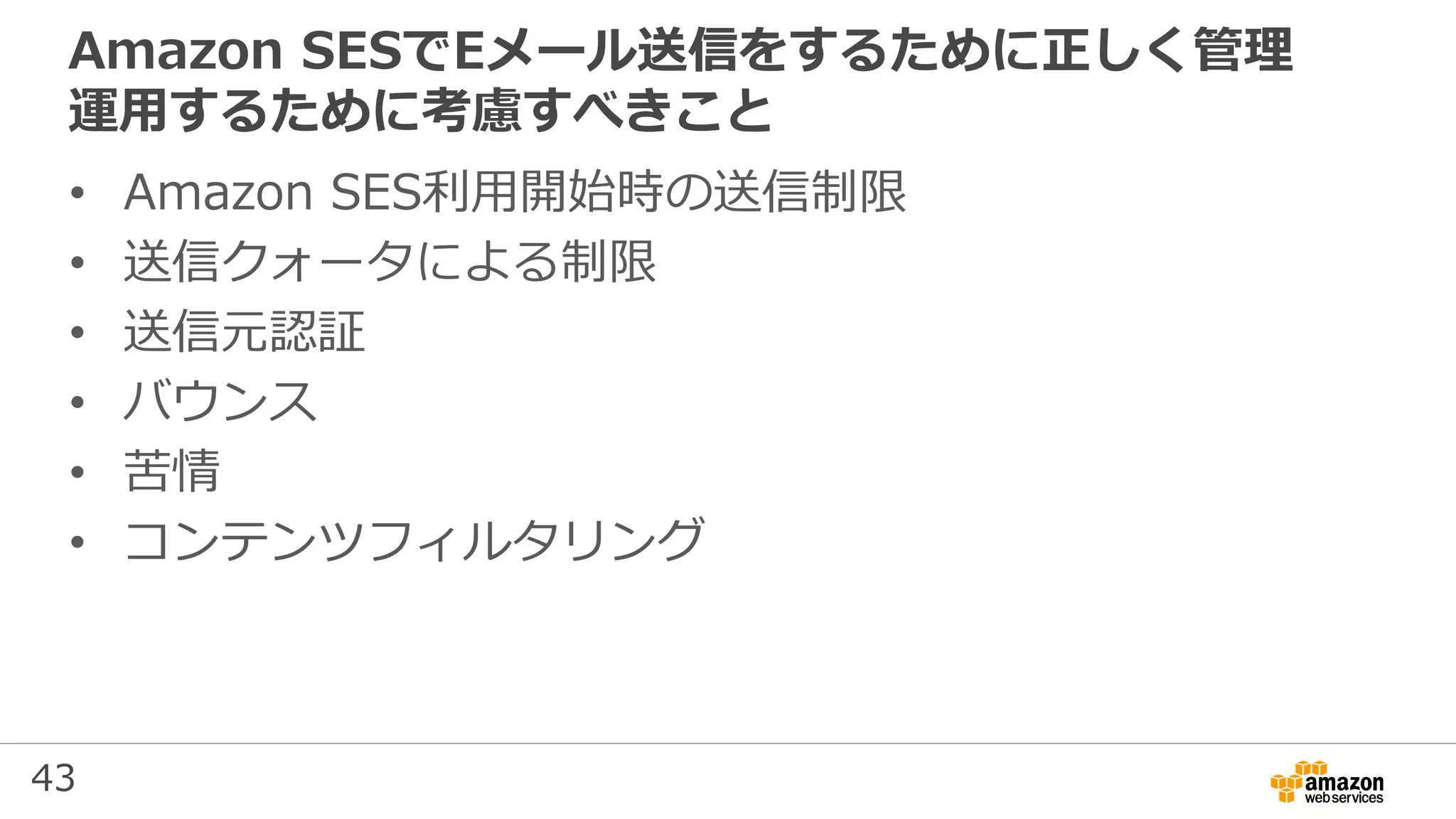 43
Amazon SESでEメール送信をするために正しく管理
運用するために考慮すべきこと
• Amazon SES利用開始時の送信制限
• 送信クォータによる制限
• 送信元認証
• バウンス
• 苦情
• コンテンツフィルタリング
 