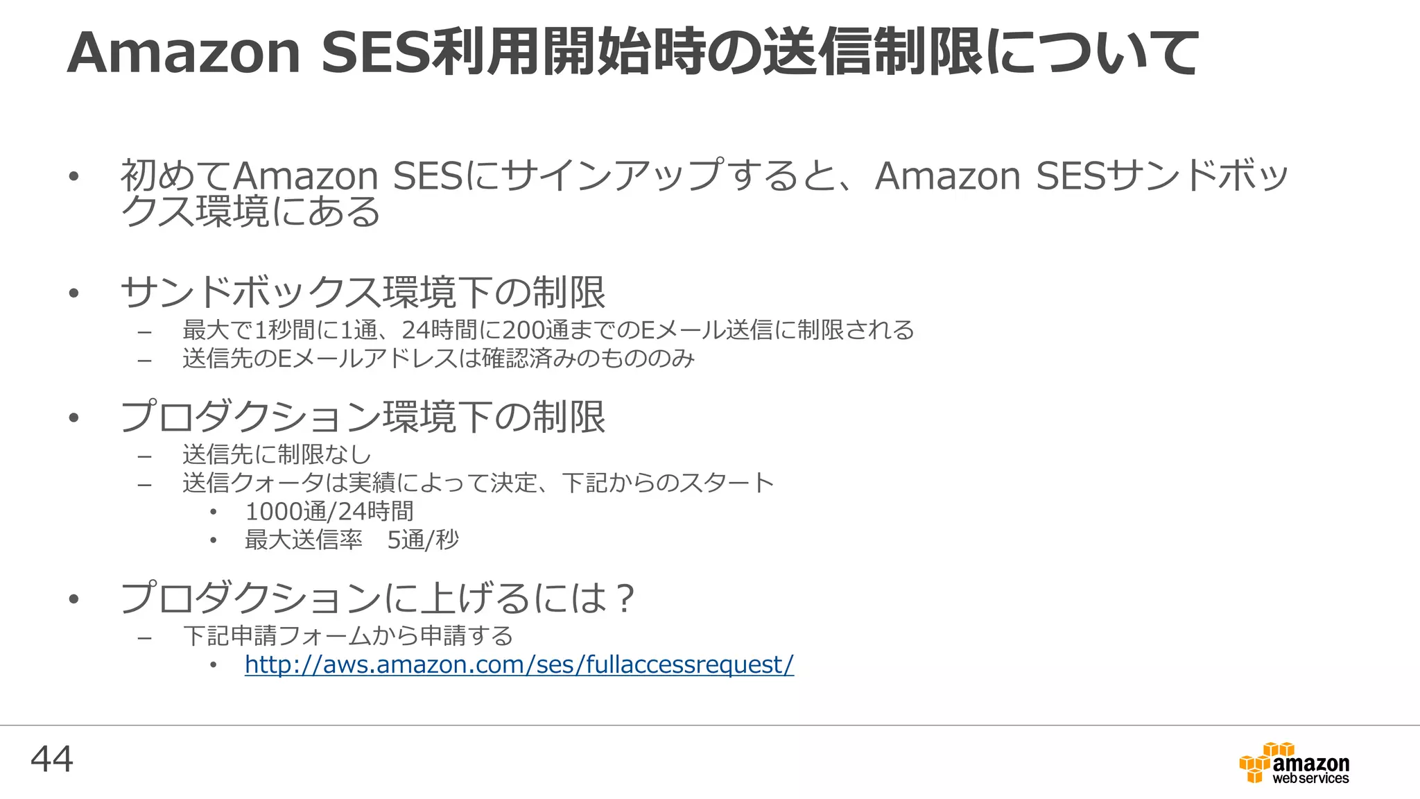 44
Amazon SES利用開始時の送信制限について
• 初めてAmazon SESにサインアップすると、Amazon SESサンドボッ
クス環境にある
• サンドボックス環境下の制限
– 最⼤で1秒間に1通、24時間に200通までのEメール送信に制限される
– 送信先のEメールアドレスは確認済みのもののみ
• プロダクション環境下の制限
– 送信先に制限なし
– 送信クォータは実績によって決定、下記からのスタート
• 1000通/24時間
• 最⼤送信率 5通/秒
• プロダクションに上げるには？
– 下記申請フォームから申請する
• http://aws.amazon.com/ses/fullaccessrequest/
 