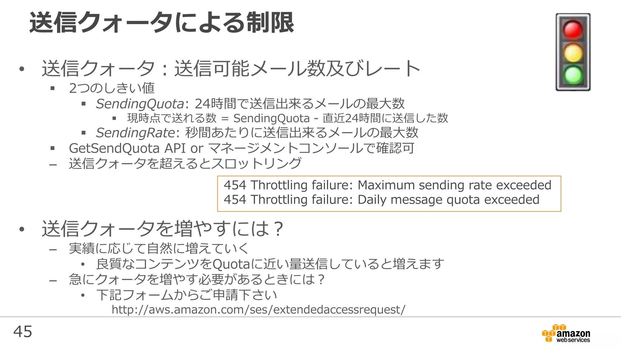 45
送信クォータによる制限
• 送信クォータ：送信可能メール数及びレート
 2つのしきい値
 SendingQuota: 24時間で送信出来るメールの最⼤数
 現時点で送れる数 = SendingQuota - 直近24時間に送信した数
 SendingRate: 秒間あたりに送信出来るメールの最⼤数
 GetSendQuota API or マネージメントコンソールで確認可
– 送信クォータを超えるとスロットリング
• 送信クォータを増やすには？
– 実績に応じて自然に増えていく
• 良質なコンテンツをQuotaに近い量送信していると増えます
– 急にクォータを増やす必要があるときには？
• 下記フォームからご申請下さい
http://aws.amazon.com/ses/extendedaccessrequest/
454 Throttling failure: Maximum sending rate exceeded
454 Throttling failure: Daily message quota exceeded
 