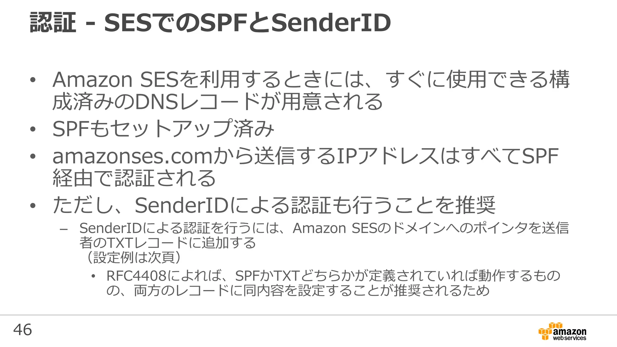 46
認証 - SESでのSPFとSenderID
• Amazon SESを利用するときには、すぐに使用できる構
成済みのDNSレコードが用意される
• SPFもセットアップ済み
• amazonses.comから送信するIPアドレスはすべてSPF
経由で認証される
• ただし、SenderIDによる認証も行うことを推奨
– SenderIDによる認証を行うには、Amazon SESのドメインへのポインタを送信
者のTXTレコードに追加する
（設定例は次頁）
• RFC4408によれば、SPFかTXTどちらかが定義されていれば動作するもの
の、両方のレコードに同内容を設定することが推奨されるため
 